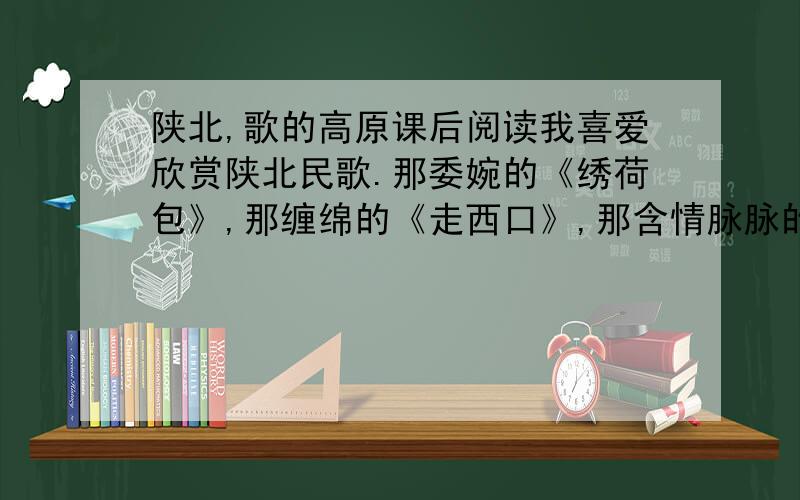 陕北,歌的高原课后阅读我喜爱欣赏陕北民歌.那委婉的《绣荷包》,那缠绵的《走西口》,那含情脉脉的《蓝花花》,那意趣盎然的《三十里铺》,常把我的情思牵往那质朴而佼美的高原.在萦绕于