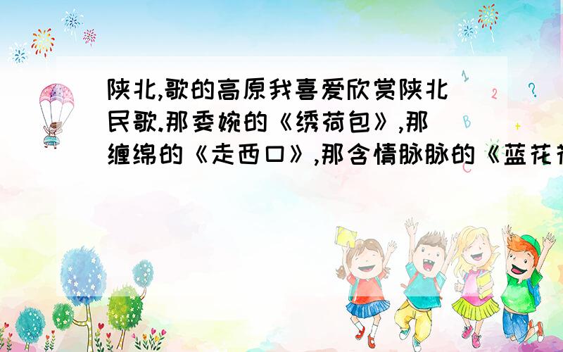 陕北,歌的高原我喜爱欣赏陕北民歌.那委婉的《绣荷包》,那缠绵的《走西口》,那含情脉脉的《蓝花花》,那意趣盎然的《三十里铺》,常把我的情思牵往那质朴而佼美的高原.在萦绕于沟壑山谷