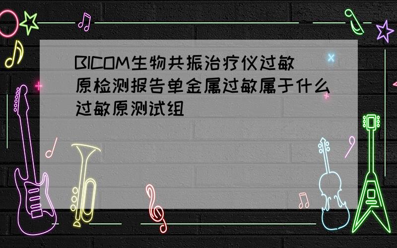 BICOM生物共振治疗仪过敏原检测报告单金属过敏属于什么过敏原测试组