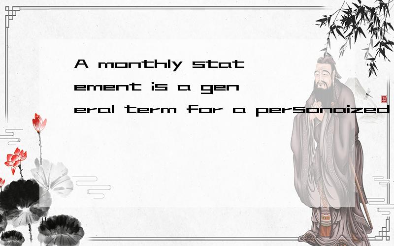 A monthly statement is a general term for a personaized financial record that regularly informs a recipient about the status of his or her account.It is generally mailed to the recipient on or near the same day each month求翻译