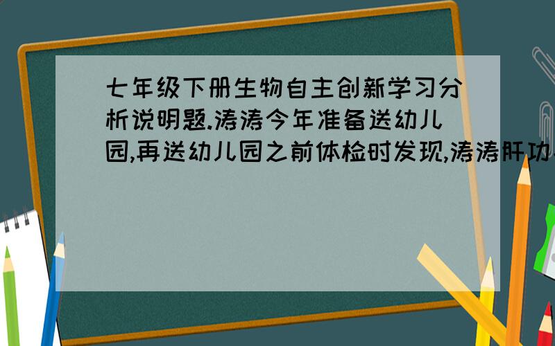 七年级下册生物自主创新学习分析说明题.涛涛今年准备送幼儿园,再送幼儿园之前体检时发现,涛涛肝功能异常.涛涛的爸爸妈妈非常焦急,认为孩子得了肝炎,幼儿园也不能接受涛涛入托.后来终