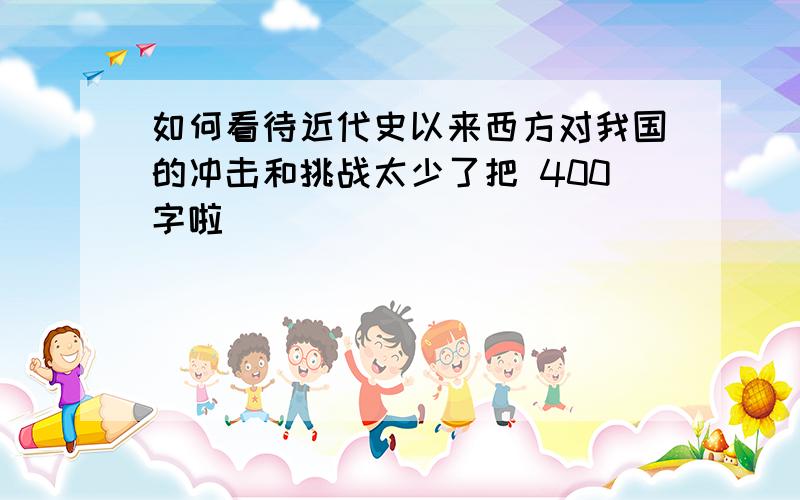 如何看待近代史以来西方对我国的冲击和挑战太少了把 400字啦