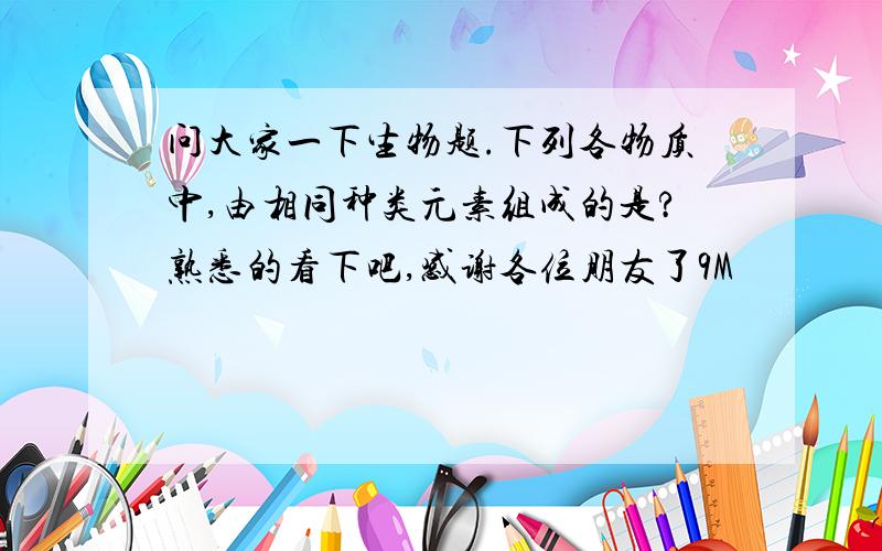 问大家一下生物题.下列各物质中,由相同种类元素组成的是?熟悉的看下吧,感谢各位朋友了9M