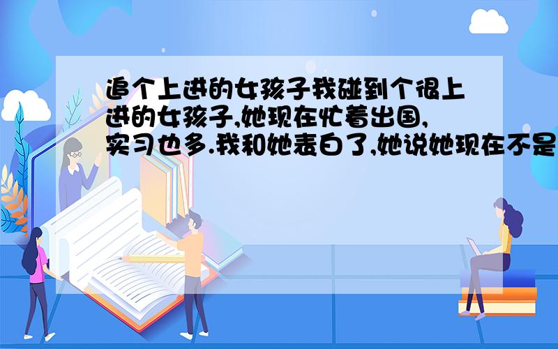 追个上进的女孩子我碰到个很上进的女孩子,她现在忙着出国,实习也多.我和她表白了,她说她现在不是谈恋爱的时间,也最怕给别人希望.让我和她做个朋友、大哥哥.我回她说：好,那就先做个