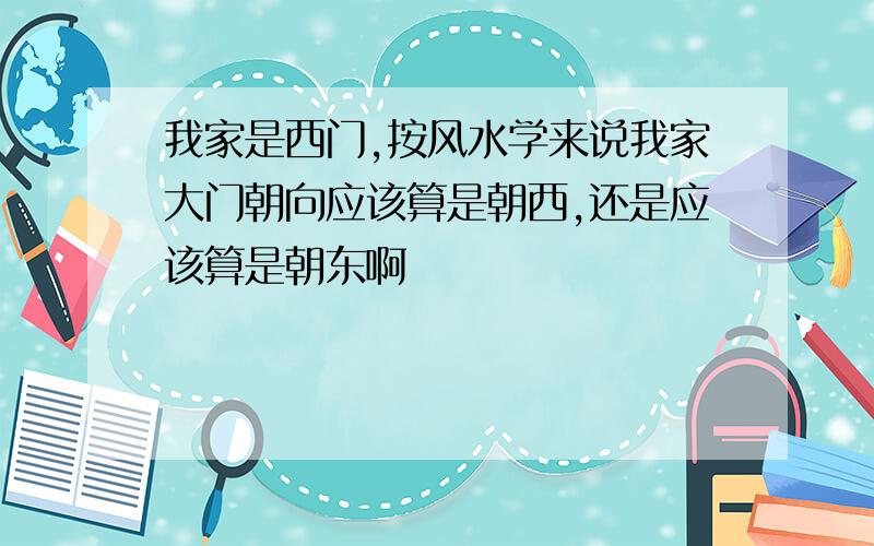 我家是西门,按风水学来说我家大门朝向应该算是朝西,还是应该算是朝东啊