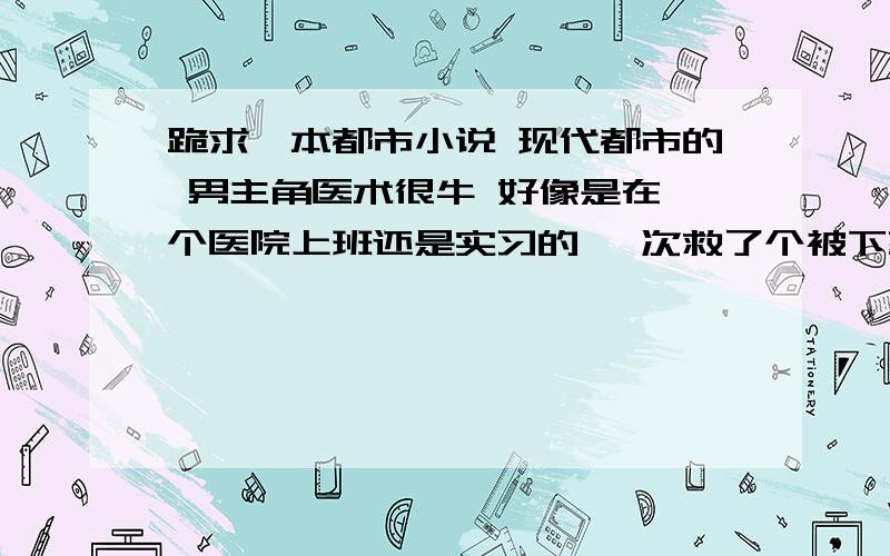 跪求一本都市小说 现代都市的 男主角医术很牛 好像是在一个医院上班还是实习的 一次救了个被下药的女歌星 后来好像又就了一个军界的大佬被收为干孙子的 下面记不得了那位有印象是什