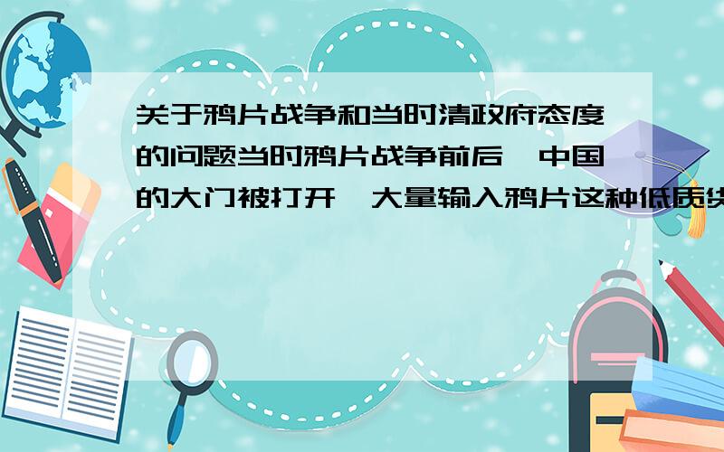 关于鸦片战争和当时清政府态度的问题当时鸦片战争前后,中国的大门被打开,大量输入鸦片这种低质货物,清政府对于这一物品的态度是什么?是否有打算用律法限制或通过税收来控制这一产品