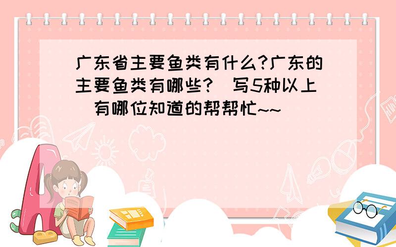 广东省主要鱼类有什么?广东的主要鱼类有哪些?（写5种以上）有哪位知道的帮帮忙~~