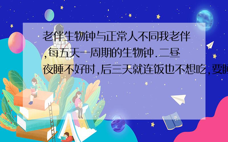 老伴生物钟与正常人不同我老伴,每五天一周期的生物钟.二昼夜睡不好时,后三天就连饭也不想吃,要睡了,吃饭时是硬叫起来的.这样已经三年了.不知服什么药好?请赐教.