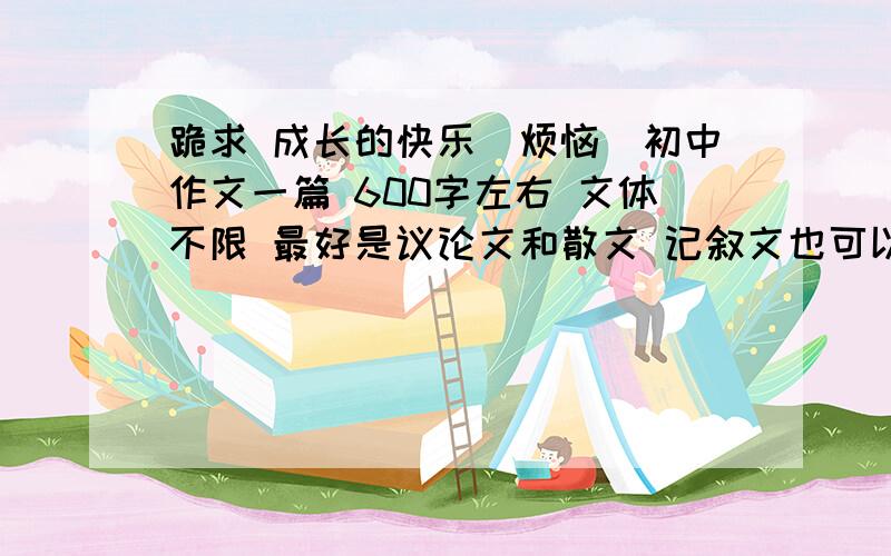 跪求 成长的快乐（烦恼）初中作文一篇 600字左右 文体不限 最好是议论文和散文 记叙文也可以   不要是百度上有的!作文要老师认不出来是抄的那种优秀作文 先给30分 如果十分不错 再给50分