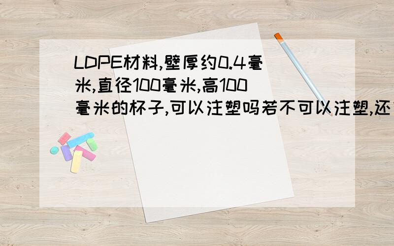 LDPE材料,壁厚约0.4毫米,直径100毫米,高100毫米的杯子,可以注塑吗若不可以注塑,还有其它工艺吗,