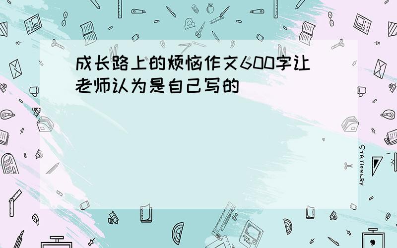 成长路上的烦恼作文600字让老师认为是自己写的