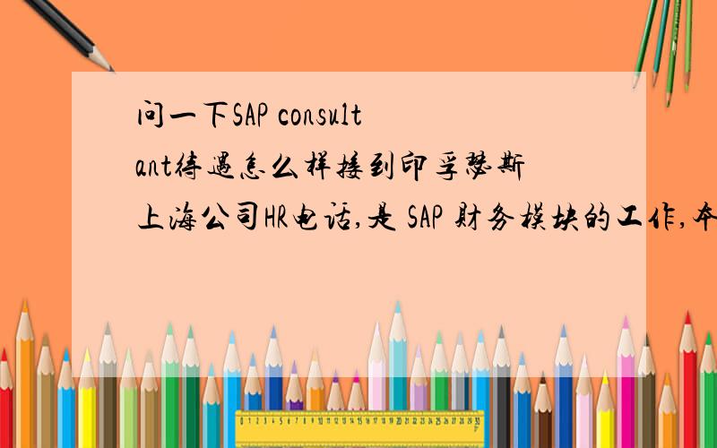 问一下SAP consultant待遇怎么样接到印孚瑟斯上海公司HR电话,是 SAP 财务模块的工作,本人之前有两年的四大经历,问一下此公司待遇情况如何,以前没有接触过这个职位,问HR又不肯说,谁知道里面