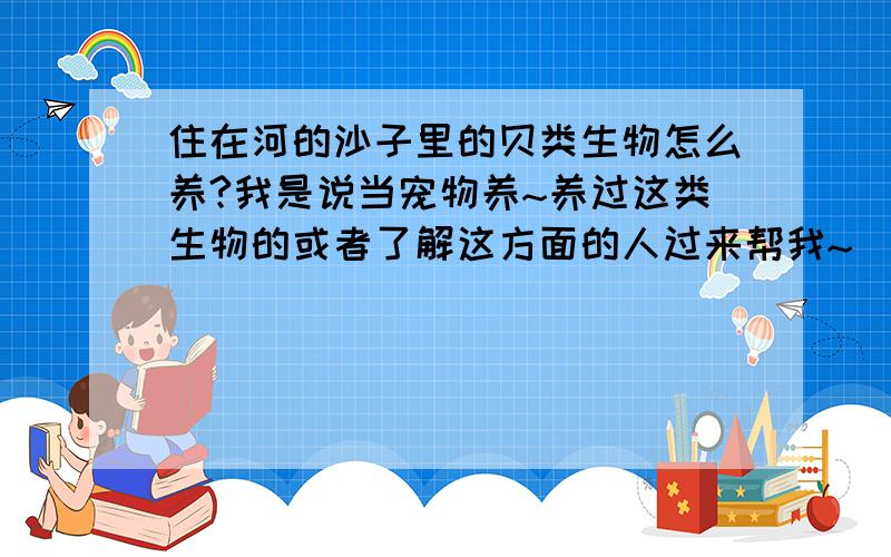 住在河的沙子里的贝类生物怎么养?我是说当宠物养~养过这类生物的或者了解这方面的人过来帮我~