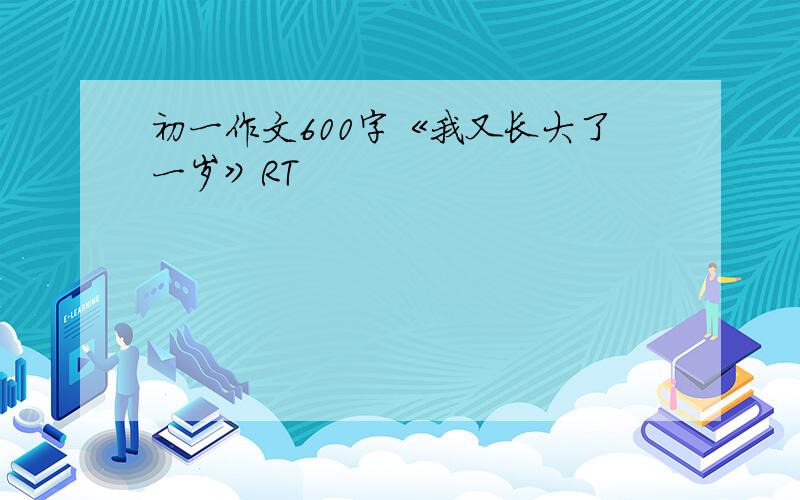 初一作文600字《我又长大了一岁》RT