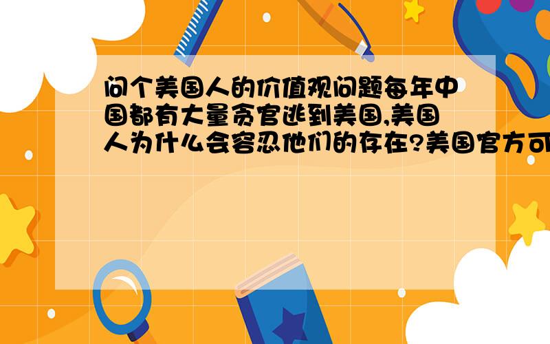 问个美国人的价值观问题每年中国都有大量贪官逃到美国,美国人为什么会容忍他们的存在?美国官方可能会看中这些贪官带来的钱和投资.但美国民众为什么会容忍这些品德低劣的罪犯做他们