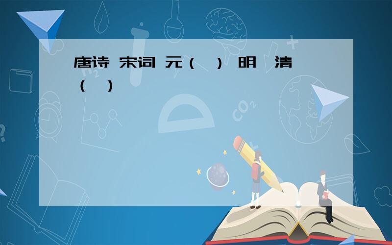 唐诗 宋词 元（ ） 明,清（ ）