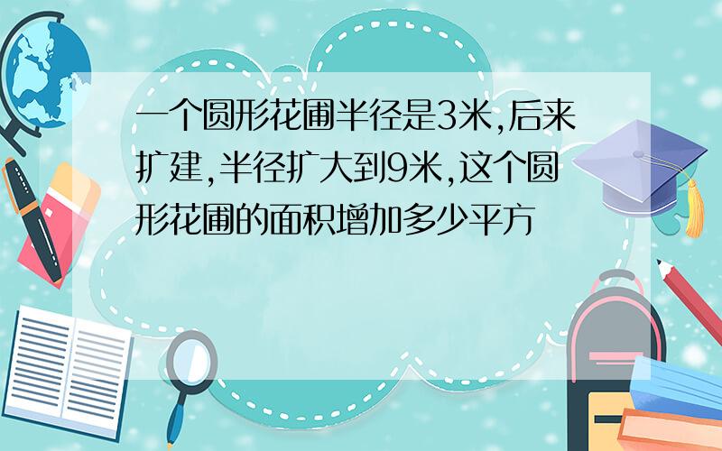 一个圆形花圃半径是3米,后来扩建,半径扩大到9米,这个圆形花圃的面积增加多少平方