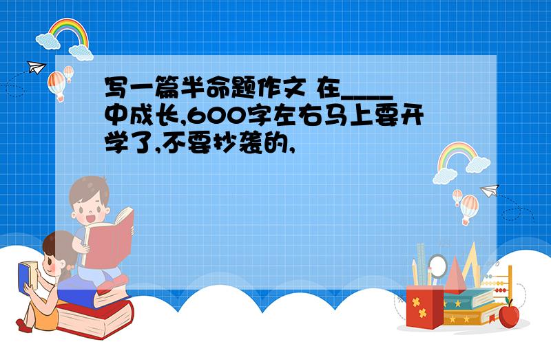 写一篇半命题作文 在____中成长,600字左右马上要开学了,不要抄袭的,