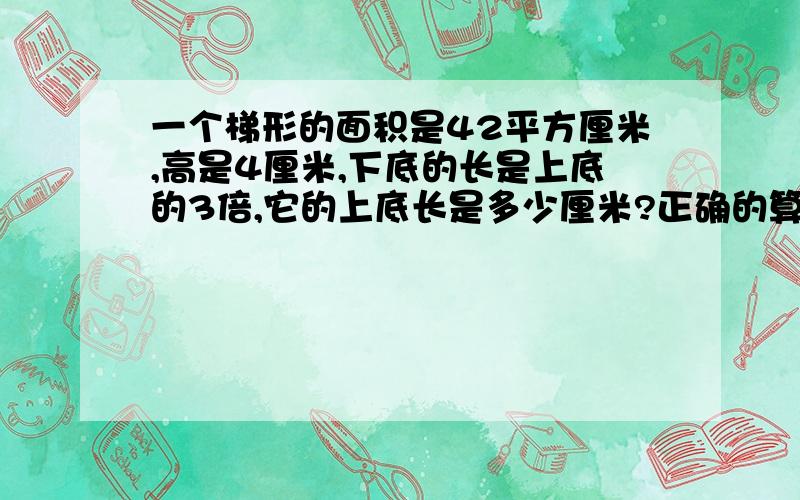 一个梯形的面积是42平方厘米,高是4厘米,下底的长是上底的3倍,它的上底长是多少厘米?正确的算式是（）.A:42×2÷(3+1) B:42÷4÷3 C:42×2÷4÷3 D:42÷4÷(3+1)