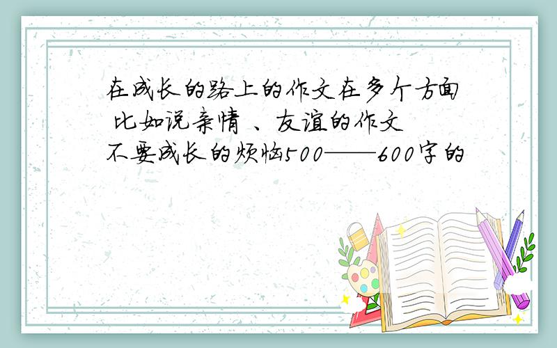 在成长的路上的作文在多个方面 比如说亲情 、友谊的作文 不要成长的烦恼500——600字的