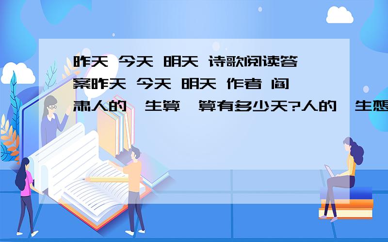 昨天 今天 明天 诗歌阅读答案昨天 今天 明天 作者 阎肃人的一生算一算有多少天?人的一生想一想不过三天!跑过去的事昨天,奔过来的是明天,正在走的是今天.不要忘记昨天,仔细想想明天,好