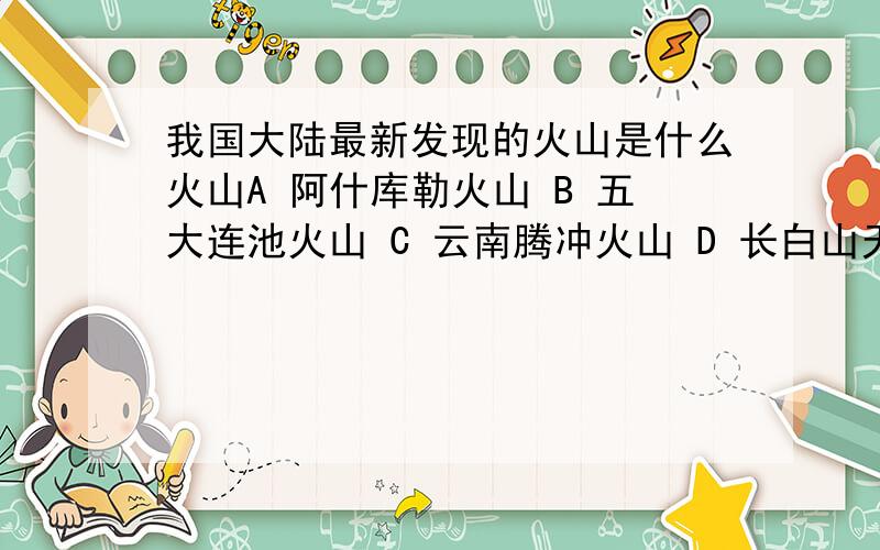 我国大陆最新发现的火山是什么火山A 阿什库勒火山 B 五大连池火山 C 云南腾冲火山 D 长白山天池火山