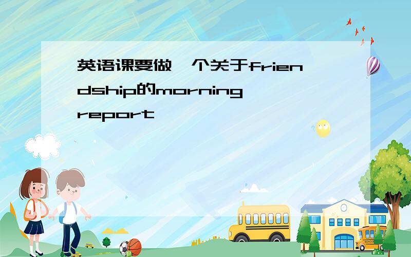 英语课要做一个关于friendship的morning report,