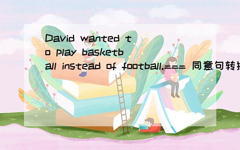 David wanted to play basketball instead of football.=== 同意句转换转换得越夸张越好.但不影响原句意.