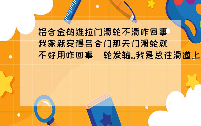 铝合金的推拉门滑轮不滑咋回事我家新安得吕合门那天门滑轮就不好用咋回事  轮发轴..我是总往滑道上打油  我又新换的滑轮  不知别人家的滑轮也这样不