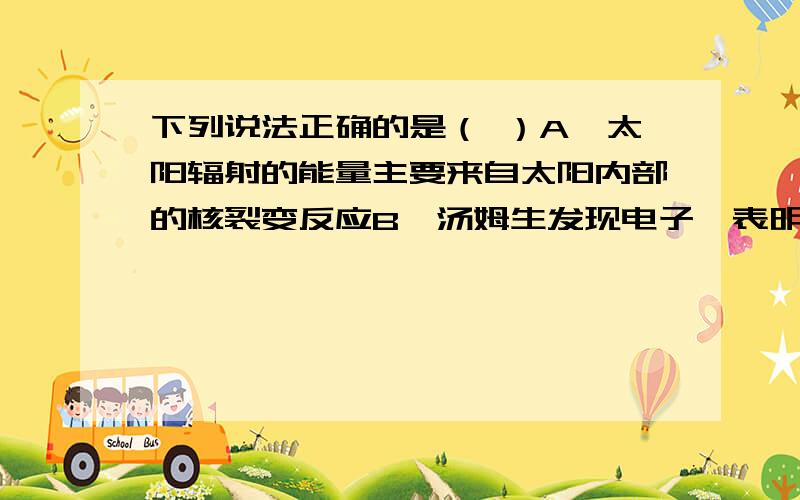 下列说法正确的是（ ）A、太阳辐射的能量主要来自太阳内部的核裂变反应B、汤姆生发现电子,表明原子具有核式结构C、一束光照射到某种金属上不能发生光电效应,是因为该束光的波长太短D