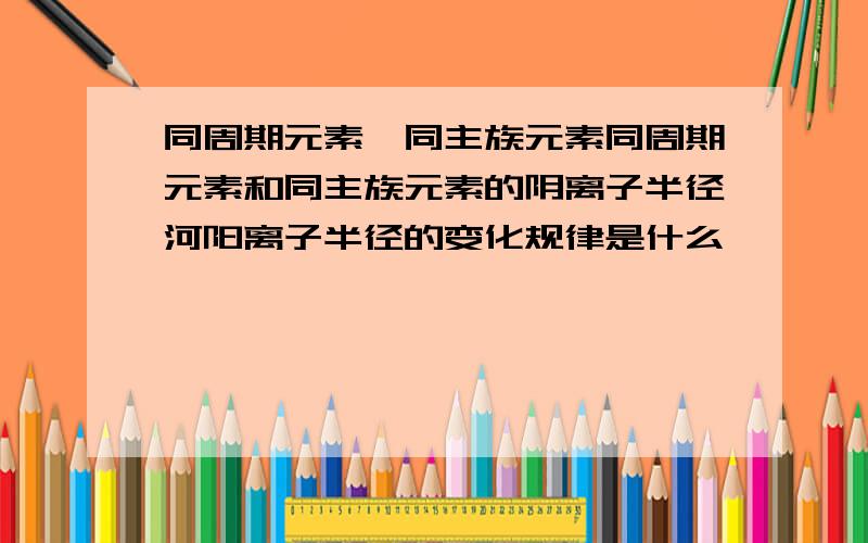 同周期元素,同主族元素同周期元素和同主族元素的阴离子半径河阳离子半径的变化规律是什么