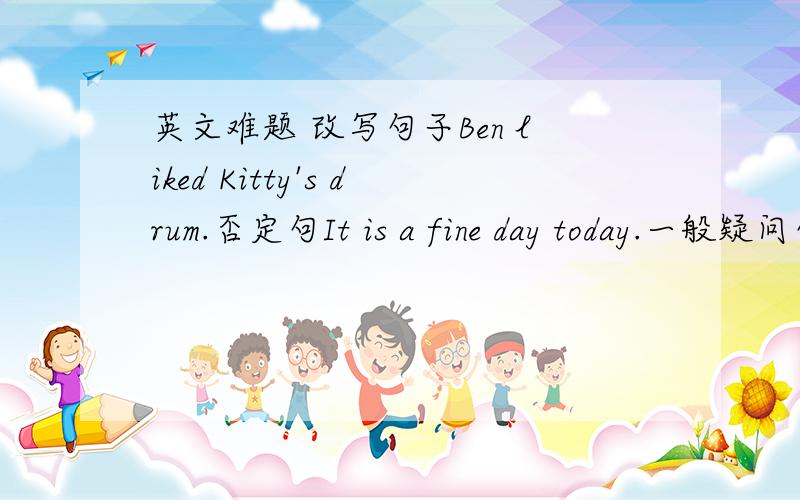 英文难题 改写句子Ben liked Kitty's drum.否定句It is a fine day today.一般疑问句Did jim go to the restaurant?肯定回答Did Mary and Sam like the loud music?否定回答They panted the trees in spring.对划线部分提问¯¯