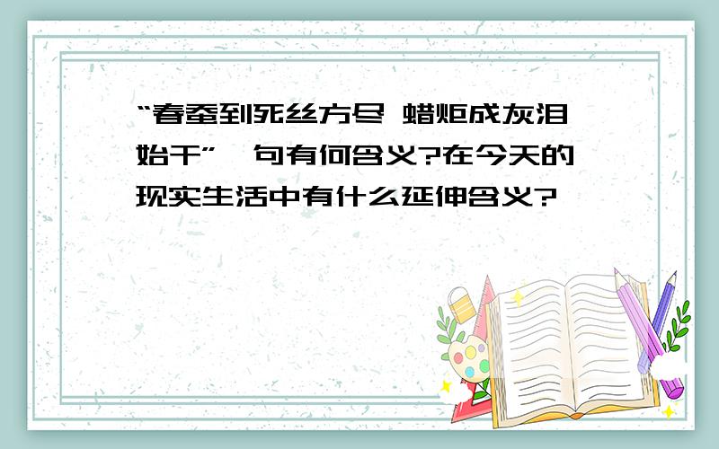 “春蚕到死丝方尽 蜡炬成灰泪始干”一句有何含义?在今天的现实生活中有什么延伸含义?