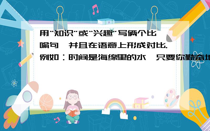 用“知识”或“兴趣”写俩个比喻句,并且在语意上形成对比.例如：时间是海绵里的水,只要你勤奋地挤,总会有所收获；时间是掌缝中的沙,如果你不太在意,就会全部漏光.上下字数最好一样