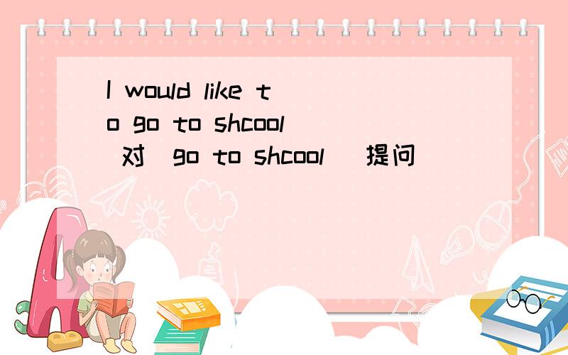 I would like to go to shcool 对（go to shcool ）提问