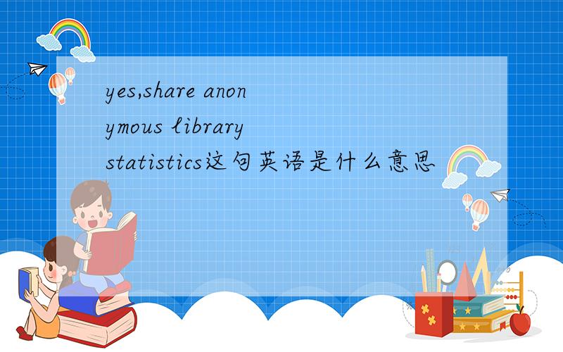 yes,share anonymous library statistics这句英语是什么意思