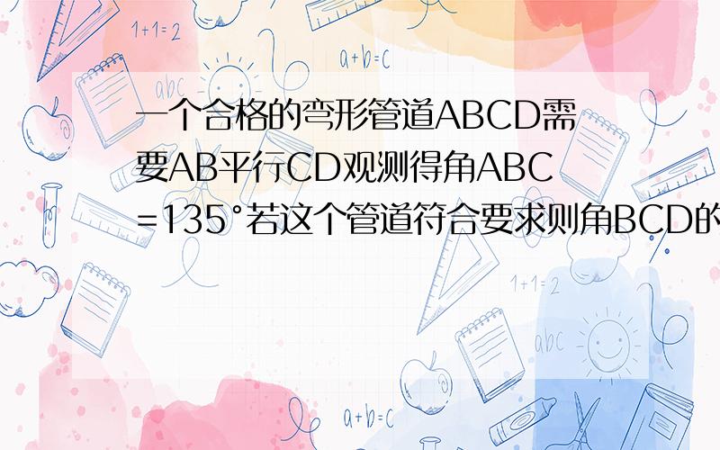 一个合格的弯形管道ABCD需要AB平行CD观测得角ABC=135°若这个管道符合要求则角BCD的度数为