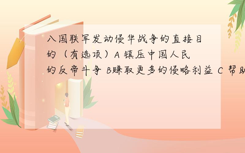 八国联军发动侵华战争的直接目的（有选项）A 镇压中国人民的反帝斗争 B赚取更多的侵略利益 C 帮助清政府镇压义和团运动 D全面占领中国