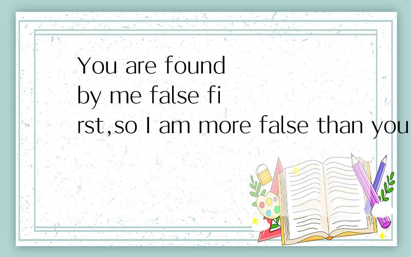 You are found by me false first,so I am more false than you.