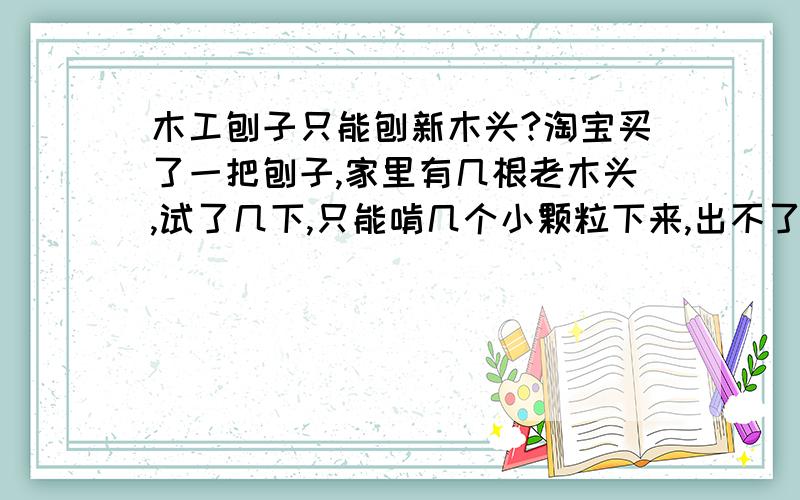 木工刨子只能刨新木头?淘宝买了一把刨子,家里有几根老木头,试了几下,只能啃几个小颗粒下来,出不了刨花, 不知道是不是安装有问题,还是老木头太硬?