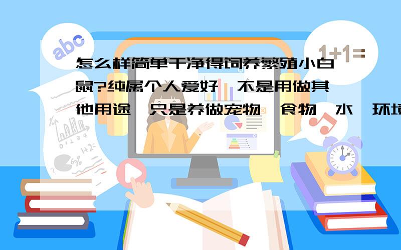 怎么样简单干净得饲养繁殖小白鼠?纯属个人爱好,不是用做其他用途,只是养做宠物,食物,水,环境,温度,我是新手.