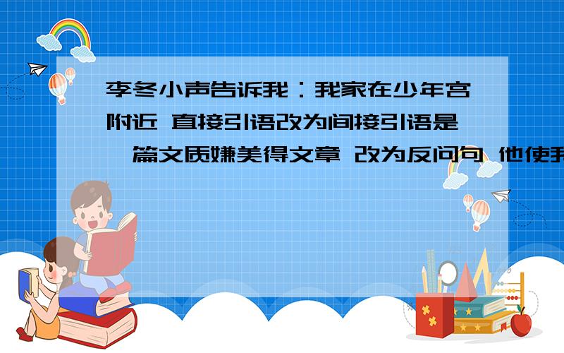 李冬小声告诉我：我家在少年宫附近 直接引语改为间接引语是一篇文质嫌美得文章 改为反问句 他使我们最敬重的人呢 改为双重否定句 “不,她总和我一同睡.”她想了想,问我：你喜欢娃娃