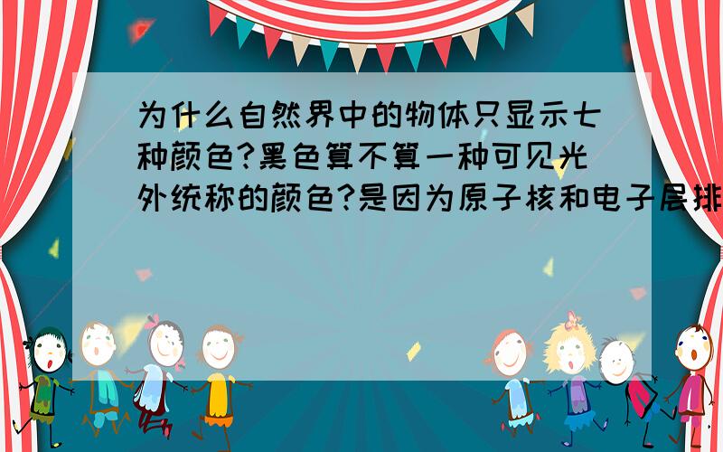 为什么自然界中的物体只显示七种颜色?黑色算不算一种可见光外统称的颜色?是因为原子核和电子层排列的不同以及分子构成的不同,（最外层电子1-8个）分子排列的不同对光的反射、衍射或