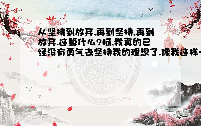 从坚持到放弃,再到坚持,再到放弃.这算什么?呵,我真的已经没有勇气去坚持我的理想了.像我这样一个没有恒心、毅力,做事三分钟热度的人,应该是没救了吧?如果还有,