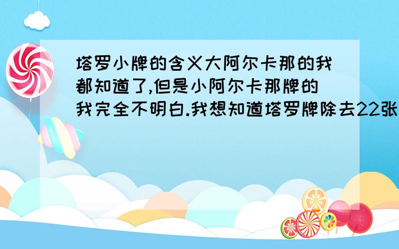 塔罗小牌的含义大阿尔卡那的我都知道了,但是小阿尔卡那牌的我完全不明白.我想知道塔罗牌除去22张主牌,其他56张小牌的意思!我有主派的意思了可没小牌的啊星币和战车的还没找到呢!