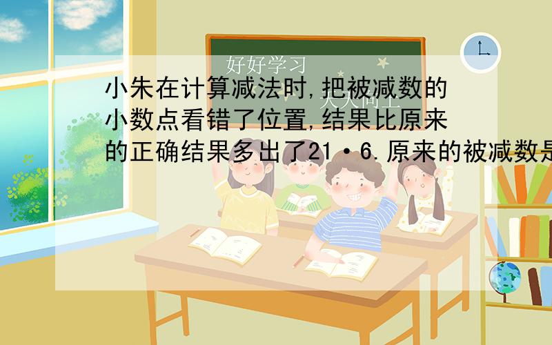 小朱在计算减法时,把被减数的小数点看错了位置,结果比原来的正确结果多出了21·6.原来的被减数是多少?要写出算式哦,