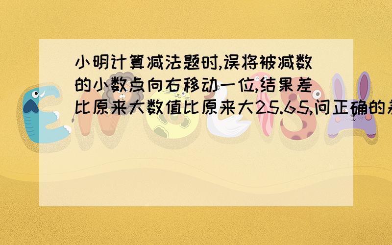 小明计算减法题时,误将被减数的小数点向右移动一位,结果差比原来大数值比原来大25.65,问正确的差为多少?