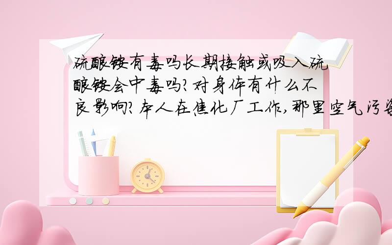 硫酸铵有毒吗长期接触或吸入硫酸铵会中毒吗?对身体有什么不良影响?本人在焦化厂工作,那里空气污染很严重,麻烦知道的告诉一下,谢谢