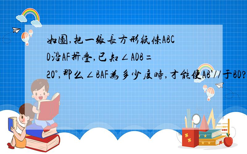 如图,把一张长方形纸条ABCD沿AF折叠,已知∠ADB=20°,那么∠BAF为多少度时,才能使AB'//于BD?貌似只要求∠B‘AF,然后算同旁内角.